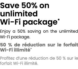 Save 50% on unlimited Wi Fi package* Enjoy a 50% saving on the unlimited Wi Fi package. 50 % de r duction sur le forf...
