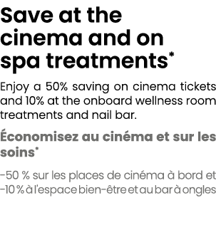 Save at the cinema and on spa treatments* Enjoy a 50% saving on cinema tickets and 10% at the onboard wellness room t...