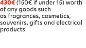 430€ (150€ if under 15) worth of any goods such as fragrances, cosmetics, souvenirs, gifts and electrical products
