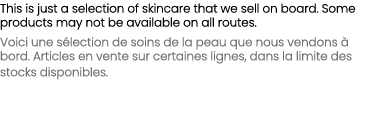 This is just a selection of skincare that we sell on board. Some products may not be available on all routes. Voici u...