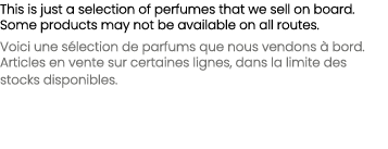 This is just a selection of perfumes that we sell on board. Some products may not be available on all routes. Voici u...