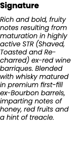Signature Rich and bold, fruity notes resulting from maturation in highly active STR (Shaved, Toasted and Re charred)...