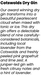 Cotswolds Dry Gin Our award winning dry gin transforms into a beautiful pearlescent cloud when mixed with tonic or ic...