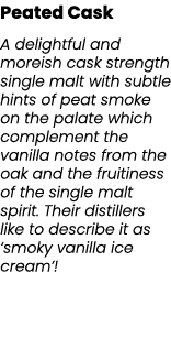 Peated Cask A delightful and moreish cask strength single malt with subtle hints of peat smoke on the palate which co...