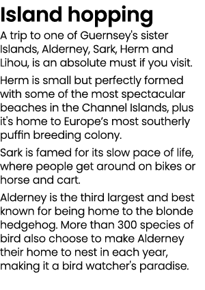 Island hopping A trip to one of Guernsey's sister Islands, Alderney, Sark, Herm and Lihou, is an absolute must if you...