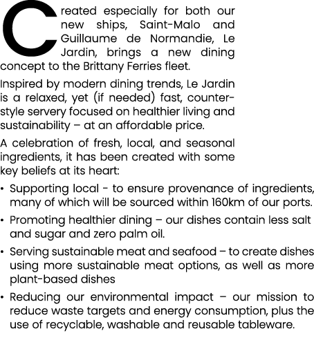 Created especially for both our new ships, Saint Malo and Guillaume de Normandie, Le Jardin, brings a new dining conc...