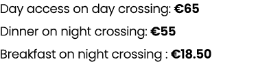 Day access on day crossing: €65 Dinner on night crossing: €55 Breakfast on night crossing : €18.50 
