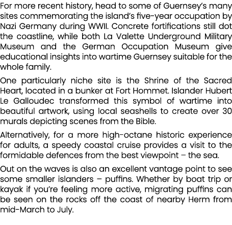 For more recent history, head to some of Guernsey’s many sites commemorating the island’s five year occupation by Naz...
