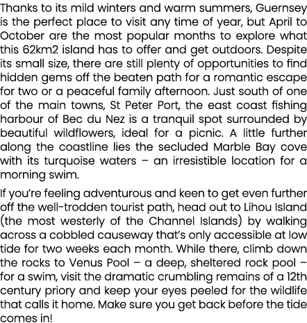 Thanks to its mild winters and warm summers, Guernsey is the perfect place to visit any time of year, but April to Oc...