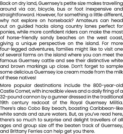 Back on dry land, Guernsey’s petite size makes travelling around via car, bicycle, bus or foot inexpensive and straig...