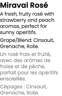 Miraval Ros A fresh, fruity ros  with strawberry and peach aromas, perfect for sunny aperitifs. Grape/Blend: Cinsaul...