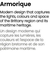 Armorique Modern design that captures the lights, colours and space of the Brittany region and its maritime heritage....