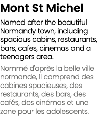 Mont St Michel Named after the beautiful Normandy town, including spacious cabins, restaurants, bars, cafes, cinemas ...
