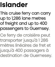 Islander This cruise ferry can carry up to 1,286 lane metres of freight and up to 400 passengers to Guernsey. Ce ferr...