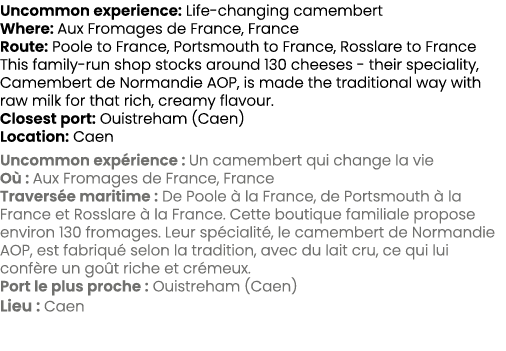 Uncommon experience: Life changing camembert Where: Aux Fromages de France, France Route: Poole to France, Portsmouth...
